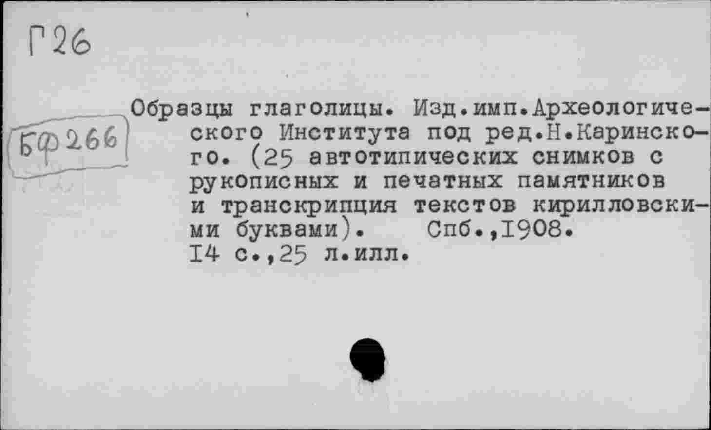 ﻿Г26
f<pi66
Образцы глаголицы. Изд.имп.Археологического Института под ред.Н.Каринско-го. (25 автотипических снимков с рукописных и печатных памятников
и транскрипция текстов кирилловскими буквами). Спб.,1908.
14 с.,25 л.илл.